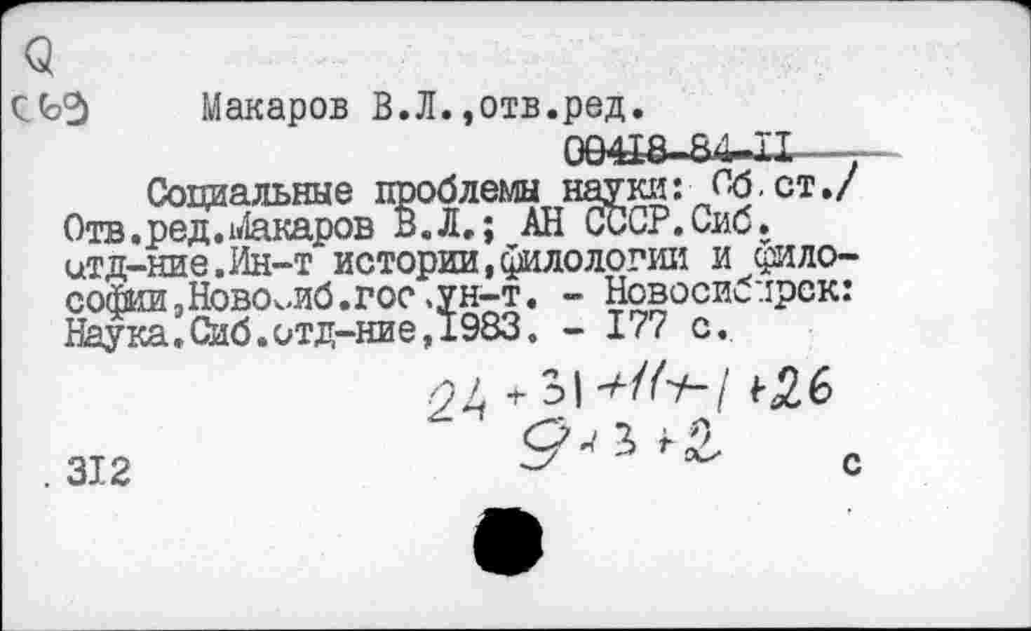 ﻿СЬЭ Макаров В.Л.,отв.ред.
094J8-84r.II
Социальные проблемы науки: Об.ст./ Отв.ред.Макаров В.Л.; АН СССР.Сиб. цТД-НИе.Ин-Т истории,филологии И философии .ЙОВОкЛб.ГОС .УН-Т. - Новосибирск: Наука.Сиб.итд-ние,1983. - 17? с.
. 312
оь 31 •+/('+-! ^6 9^^